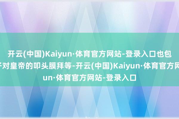 开云(中国)Kaiyun·体育官方网站-登录入口也包括逐日里臣子对皇帝的叩头膜拜等-开云(中国)Kaiyun·体育官方网站-登录入口
