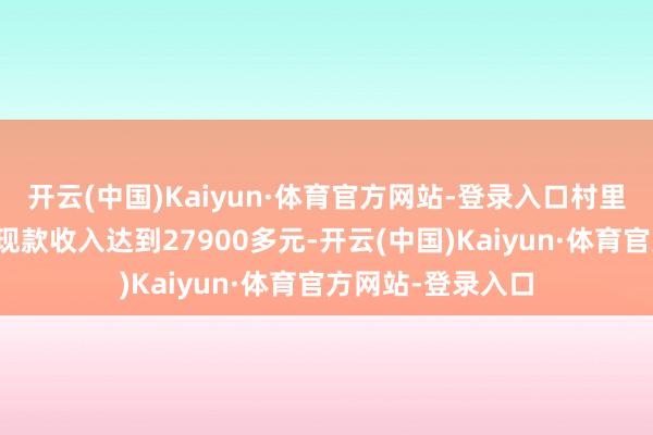 开云(中国)Kaiyun·体育官方网站-登录入口村里农民东说念主均现款收入达到27900多元-开云(中国)Kaiyun·体育官方网站-登录入口