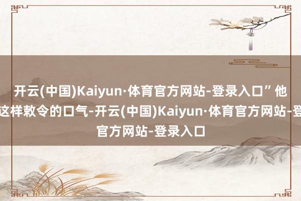 开云(中国)Kaiyun·体育官方网站-登录入口”他一向是这样敕令的口气-开云(中国)Kaiyun·体育官方网站-登录入口