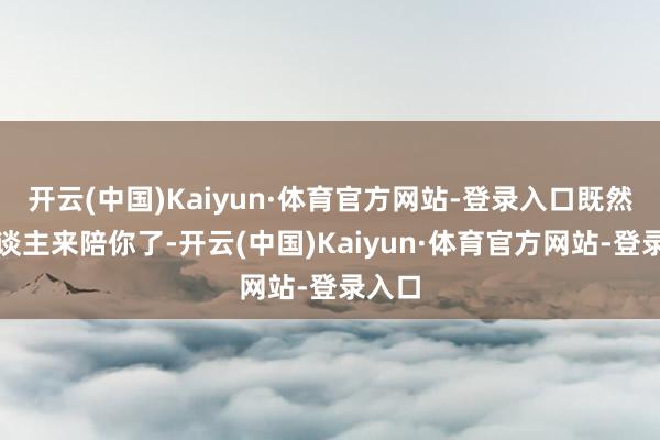 开云(中国)Kaiyun·体育官方网站-登录入口既然有东谈主来陪你了-开云(中国)Kaiyun·体育官方网站-登录入口