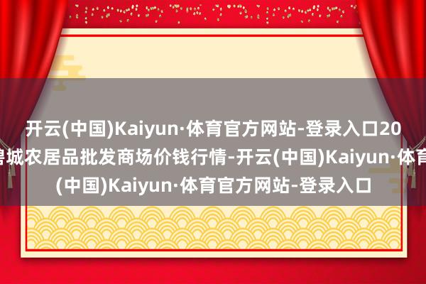 开云(中国)Kaiyun·体育官方网站-登录入口2024年12月7日天津碧城农居品批发商场价钱行情-开云(中国)Kaiyun·体育官方网站-登录入口