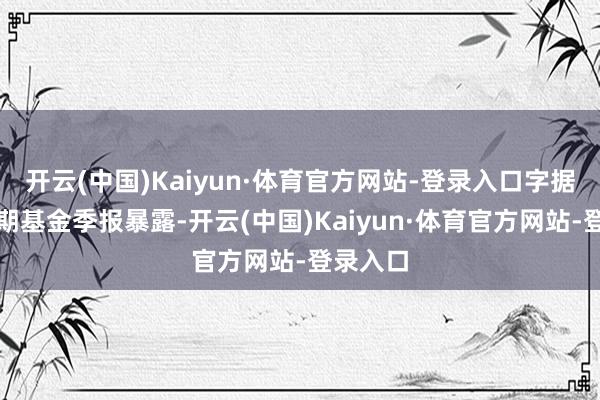 开云(中国)Kaiyun·体育官方网站-登录入口字据最新一期基金季报暴露-开云(中国)Kaiyun·体育官方网站-登录入口