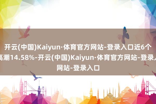 开云(中国)Kaiyun·体育官方网站-登录入口近6个月高潮14.58%-开云(中国)Kaiyun·体育官方网站-登录入口