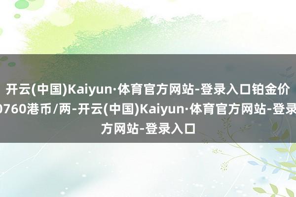 开云(中国)Kaiyun·体育官方网站-登录入口铂金价钱10760港币/两-开云(中国)Kaiyun·体育官方网站-登录入口