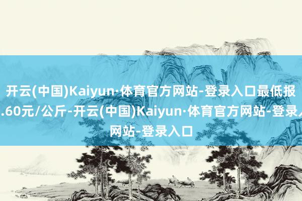 开云(中国)Kaiyun·体育官方网站-登录入口最低报价3.60元/公斤-开云(中国)Kaiyun·体育官方网站-登录入口