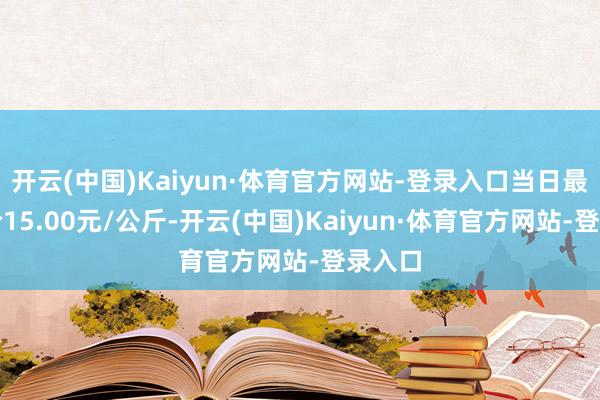 开云(中国)Kaiyun·体育官方网站-登录入口当日最高报价15.00元/公斤-开云(中国)Kaiyun·体育官方网站-登录入口