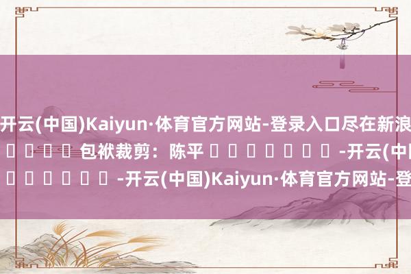 开云(中国)Kaiyun·体育官方网站-登录入口尽在新浪财经APP            						包袱裁剪：陈平 							-开云(中国)Kaiyun·体育官方网站-登录入口