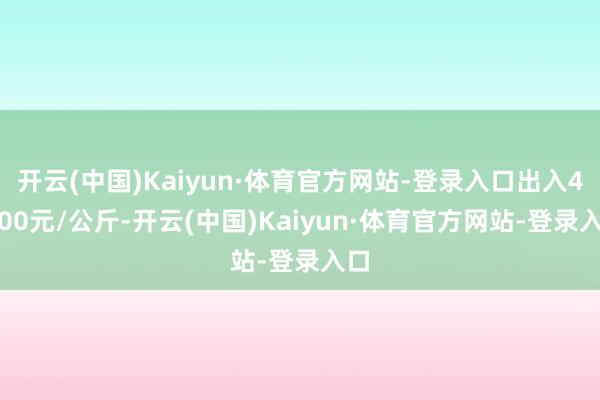 开云(中国)Kaiyun·体育官方网站-登录入口出入41.00元/公斤-开云(中国)Kaiyun·体育官方网站-登录入口