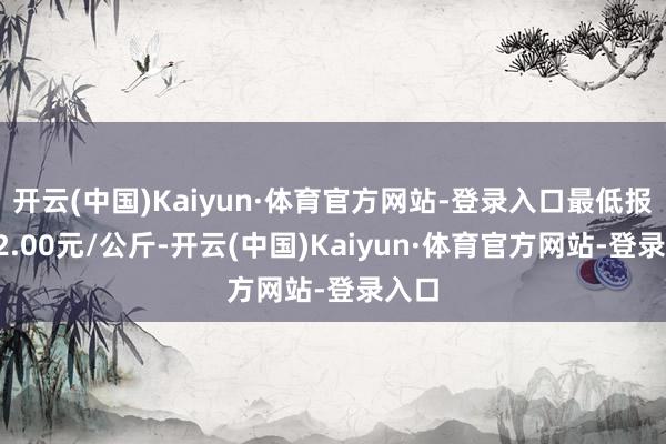 开云(中国)Kaiyun·体育官方网站-登录入口最低报价22.00元/公斤-开云(中国)Kaiyun·体育官方网站-登录入口