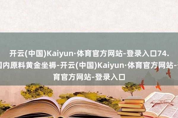 开云(中国)Kaiyun·体育官方网站-登录入口74.73%用国内原料黄金坐褥-开云(中国)Kaiyun·体育官方网站-登录入口