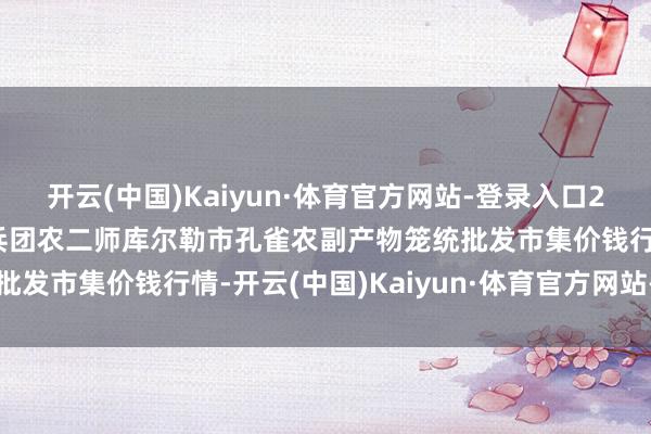 开云(中国)Kaiyun·体育官方网站-登录入口2024年12月23日新疆兵团农二师库尔勒市孔雀农副产物笼统批发市集价钱行情-开云(中国)Kaiyun·体育官方网站-登录入口