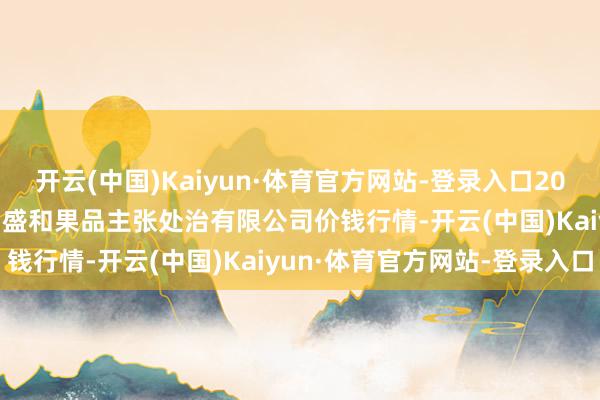 开云(中国)Kaiyun·体育官方网站-登录入口2024年12月23日新疆九昌盛和果品主张处治有限公司价钱行情-开云(中国)Kaiyun·体育官方网站-登录入口