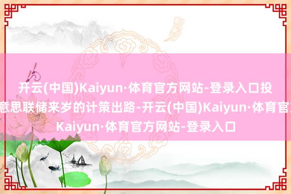 开云(中国)Kaiyun·体育官方网站-登录入口投资者链接消化好意思联储来岁的计策出路-开云(中国)Kaiyun·体育官方网站-登录入口