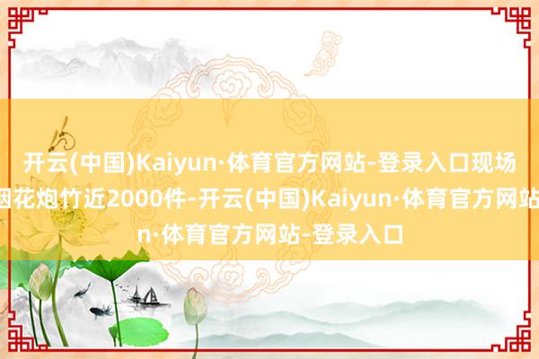 开云(中国)Kaiyun·体育官方网站-登录入口现场收缴种种烟花炮竹近2000件-开云(中国)Kaiyun·体育官方网站-登录入口
