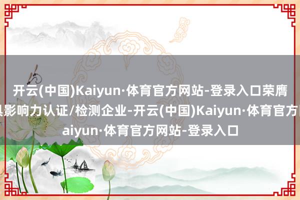 开云(中国)Kaiyun·体育官方网站-登录入口荣膺2024年度最具影响力认证/检测企业-开云(中国)Kaiyun·体育官方网站-登录入口