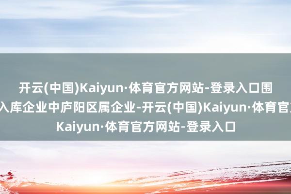 开云(中国)Kaiyun·体育官方网站-登录入口围绕全市重心产业入库企业中庐阳区属企业-开云(中国)Kaiyun·体育官方网站-登录入口