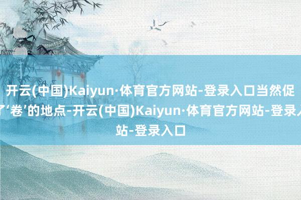 开云(中国)Kaiyun·体育官方网站-登录入口当然促成了‘卷’的地点-开云(中国)Kaiyun·体育官方网站-登录入口