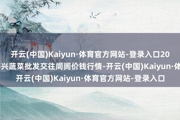 开云(中国)Kaiyun·体育官方网站-登录入口2024年12月29日浙江嘉兴蔬菜批发交往阛阓价钱行情-开云(中国)Kaiyun·体育官方网站-登录入口