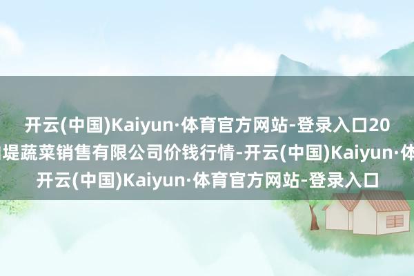 开云(中国)Kaiyun·体育官方网站-登录入口2024年12月29日济南曲堤蔬菜销售有限公司价钱行情-开云(中国)Kaiyun·体育官方网站-登录入口