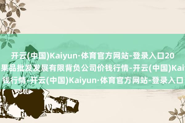 开云(中国)Kaiyun·体育官方网站-登录入口2024年12月29日济南堤口果品批发发展有限背负公司价钱行情-开云(中国)Kaiyun·体育官方网站-登录入口