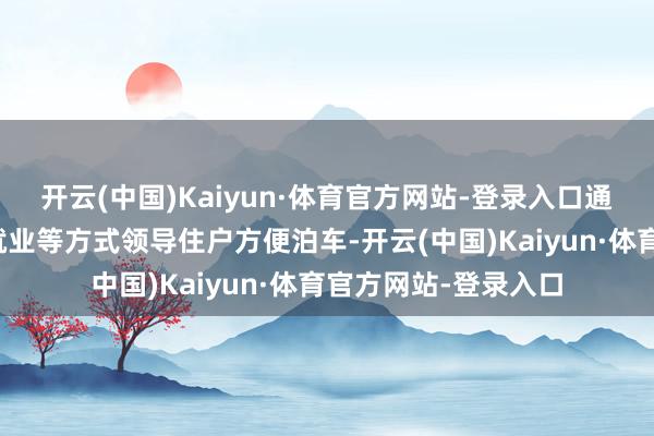 开云(中国)Kaiyun·体育官方网站-登录入口通过社区宣传、优惠就业等方式领导住户方便泊车-开云(中国)Kaiyun·体育官方网站-登录入口