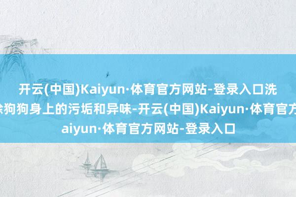 开云(中国)Kaiyun·体育官方网站-登录入口洗浴不仅不错去除狗狗身上的污垢和异味-开云(中国)Kaiyun·体育官方网站-登录入口