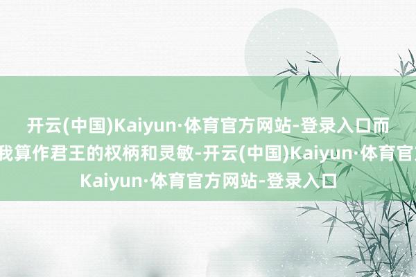 开云(中国)Kaiyun·体育官方网站-登录入口而东说念主事则是我算作君王的权柄和灵敏-开云(中国)Kaiyun·体育官方网站-登录入口