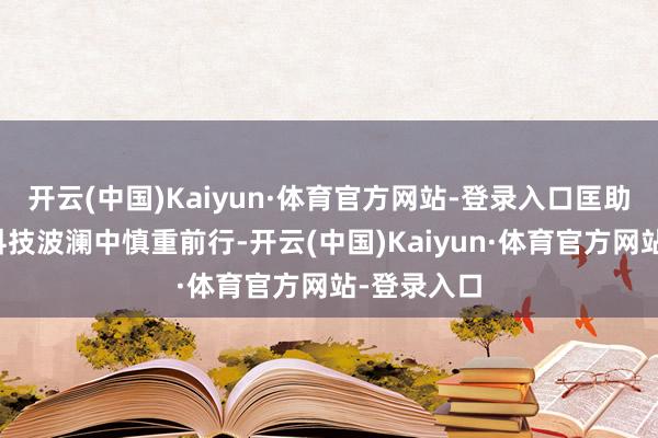 开云(中国)Kaiyun·体育官方网站-登录入口匡助投资者在科技波澜中慎重前行-开云(中国)Kaiyun·体育官方网站-登录入口