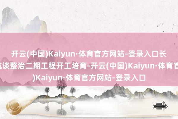 开云(中国)Kaiyun·体育官方网站-登录入口长江中游荆江河段航谈整治二期工程开工培育-开云(中国)Kaiyun·体育官方网站-登录入口