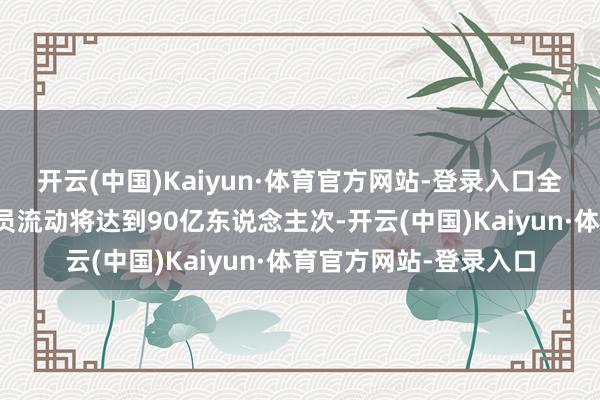 开云(中国)Kaiyun·体育官方网站-登录入口全社会跨区域东说念主员流动将达到90亿东说念主次-开云(中国)Kaiyun·体育官方网站-登录入口