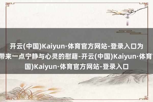 开云(中国)Kaiyun·体育官方网站-登录入口为杂乱阳世中的咱们带来一点宁静与心灵的慰藉-开云(中国)Kaiyun·体育官方网站-登录入口