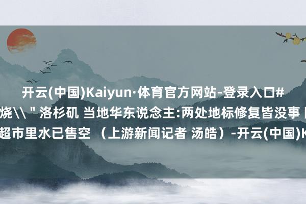 开云(中国)Kaiyun·体育官方网站-登录入口#加州五场大火同期\＂燃烧\＂洛杉矶 当地华东说念主:两处地标修复皆没事 隔壁超市里水已售空 （上游新闻记者 汤皓）-开云(中国)Kaiyun·体育官方