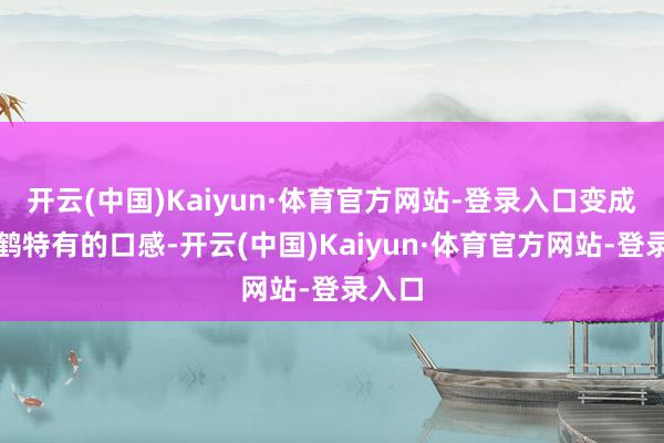 开云(中国)Kaiyun·体育官方网站-登录入口变成了芳鹤特有的口感-开云(中国)Kaiyun·体育官方网站-登录入口