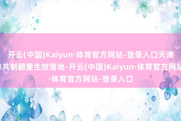 开云(中国)Kaiyun·体育官方网站-登录入口天津相信夹杂总共制翻重生效落地-开云(中国)Kaiyun·体育官方网站-登录入口