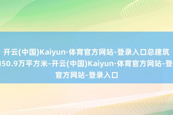 开云(中国)Kaiyun·体育官方网站-登录入口总建筑面积约50.9万平方米-开云(中国)Kaiyun·体育官方网站-登录入口