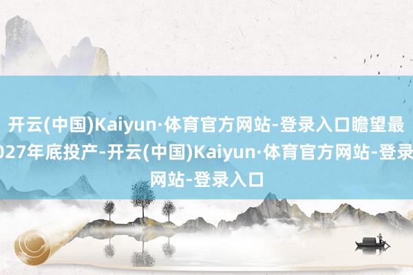 开云(中国)Kaiyun·体育官方网站-登录入口瞻望最迟2027年底投产-开云(中国)Kaiyun·体育官方网站-登录入口