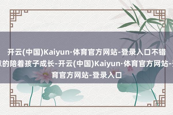 开云(中国)Kaiyun·体育官方网站-登录入口不错尽心全意的陪着孩子成长-开云(中国)Kaiyun·体育官方网站-登录入口