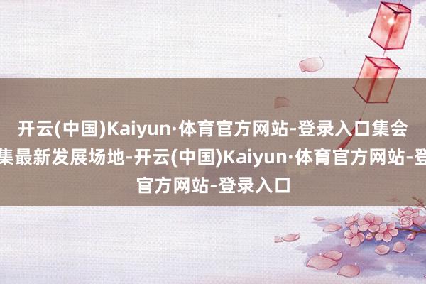 开云(中国)Kaiyun·体育官方网站-登录入口集会金融市集最新发展场地-开云(中国)Kaiyun·体育官方网站-登录入口