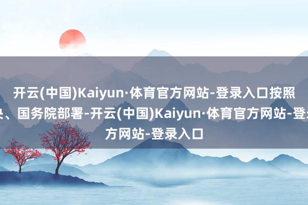 开云(中国)Kaiyun·体育官方网站-登录入口按照党中央、国务院部署-开云(中国)Kaiyun·体育官方网站-登录入口