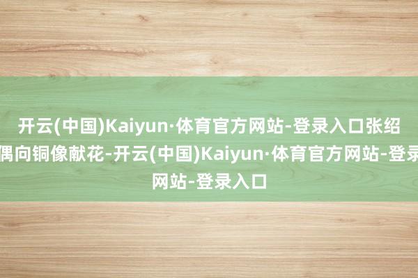 开云(中国)Kaiyun·体育官方网站-登录入口张绍进佳偶向铜像献花-开云(中国)Kaiyun·体育官方网站-登录入口