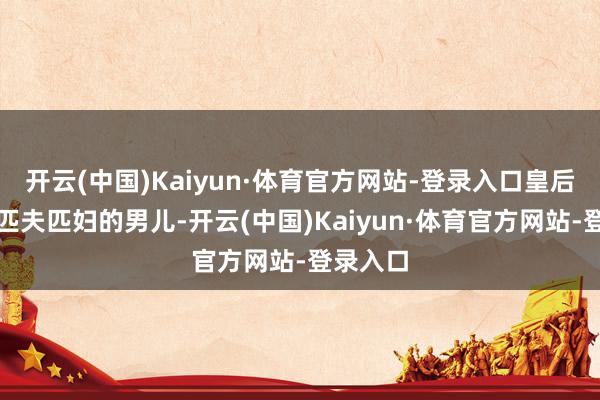 开云(中国)Kaiyun·体育官方网站-登录入口皇后应选拔匹夫匹妇的男儿-开云(中国)Kaiyun·体育官方网站-登录入口
