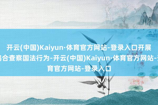 开云(中国)Kaiyun·体育官方网站-登录入口开展湄公河鸠合查察国法行为-开云(中国)Kaiyun·体育官方网站-登录入口