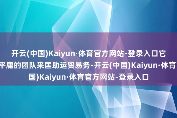 开云(中国)Kaiyun·体育官方网站-登录入口它当前职命了一个更平庸的团队来匡助运贸易务-开云(中国)Kaiyun·体育官方网站-登录入口