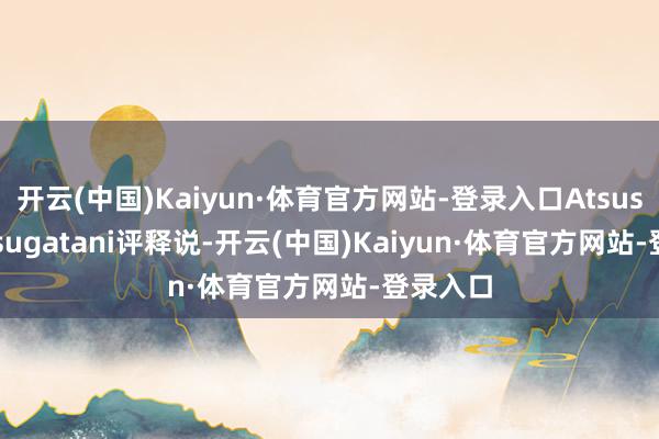 开云(中国)Kaiyun·体育官方网站-登录入口Atsushi Matsugatani评释说-开云(中国)Kaiyun·体育官方网站-登录入口