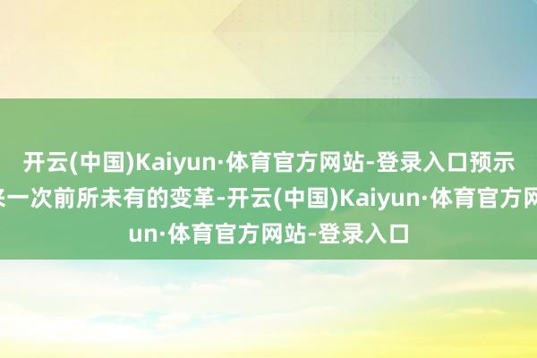 开云(中国)Kaiyun·体育官方网站-登录入口预示着行业将迎来一次前所未有的变革-开云(中国)Kaiyun·体育官方网站-登录入口