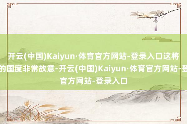 开云(中国)Kaiyun·体育官方网站-登录入口这将对咱们的国度非常故意-开云(中国)Kaiyun·体育官方网站-登录入口