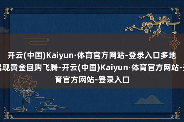 开云(中国)Kaiyun·体育官方网站-登录入口多地也随之出现黄金回购飞腾-开云(中国)Kaiyun·体育官方网站-登录入口