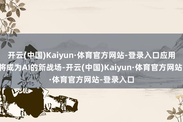 开云(中国)Kaiyun·体育官方网站-登录入口应用层的比拼将成为AI的新战场-开云(中国)Kaiyun·体育官方网站-登录入口