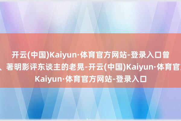 开云(中国)Kaiyun·体育官方网站-登录入口曾为电影杂志编缉、著明影评东谈主的老晃-开云(中国)Kaiyun·体育官方网站-登录入口