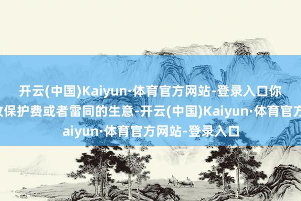 开云(中国)Kaiyun·体育官方网站-登录入口你们作念的就是收保护费或者雷同的生意-开云(中国)Kaiyun·体育官方网站-登录入口